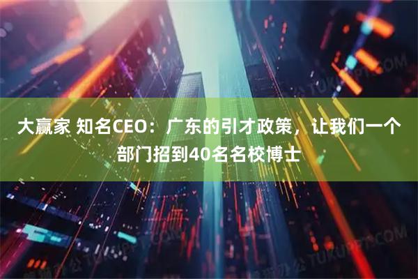 大赢家 知名CEO：广东的引才政策，让我们一个部门招到40名名校博士