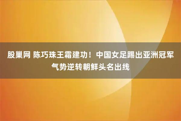 股巢网 陈巧珠王霜建功！中国女足踢出亚洲冠军气势逆转朝鲜头名出线