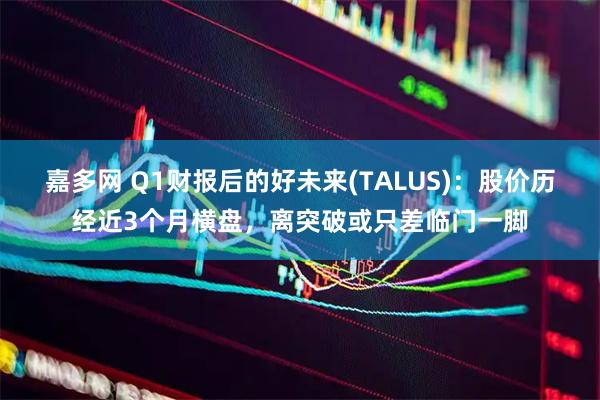 嘉多网 Q1财报后的好未来(TALUS):股价历经近3个月横盘,离突破或只差临门一脚