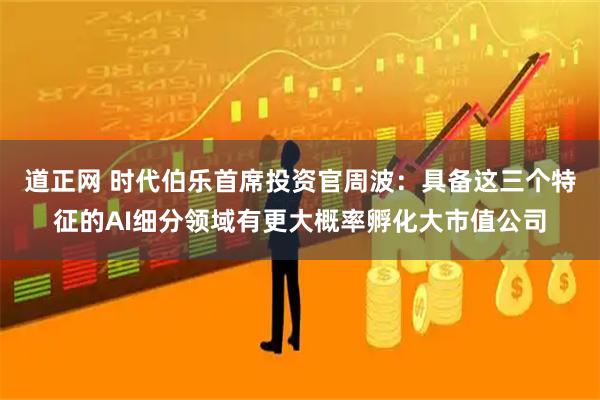 道正网 时代伯乐首席投资官周波:具备这三个特征的AI细分领域有更大概率孵化大市值公司
