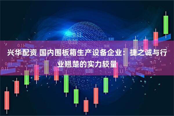 兴华配资 国内围板箱生产设备企业：捷之诚与行业翘楚的实力较量